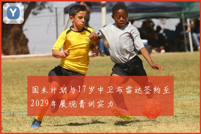 国米计划与17岁中卫布雷达签约至2029年展现青训实力