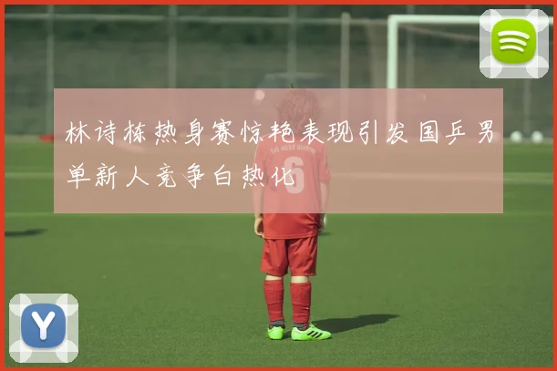 林诗栋热身赛惊艳表现引发国乒男单新人竞争白热化