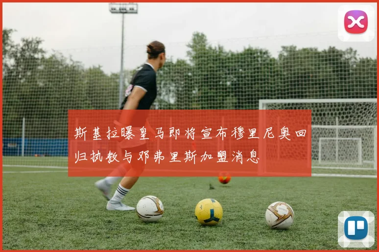 斯基拉曝皇马即将宣布穆里尼奥回归执教与邓弗里斯加盟消息