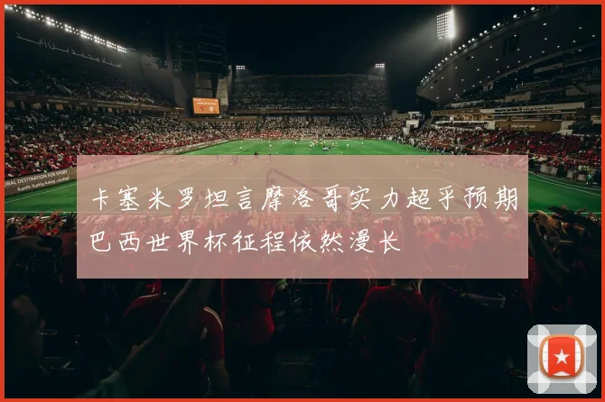 卡塞米罗坦言摩洛哥实力超乎预期巴西世界杯征程依然漫长