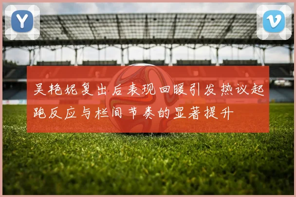 吴艳妮复出后表现回暖引发热议起跑反应与栏间节奏的显著提升