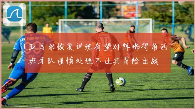 亚马尔恢复训练有望对阵佛得角西班牙队谨慎处理不让其冒险出战