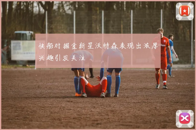快船对掘金新星沃特森表现出浓厚兴趣引发关注