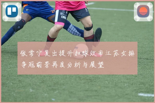 张常宁复出提升扣球效率江苏女排争冠前景再度分析与展望