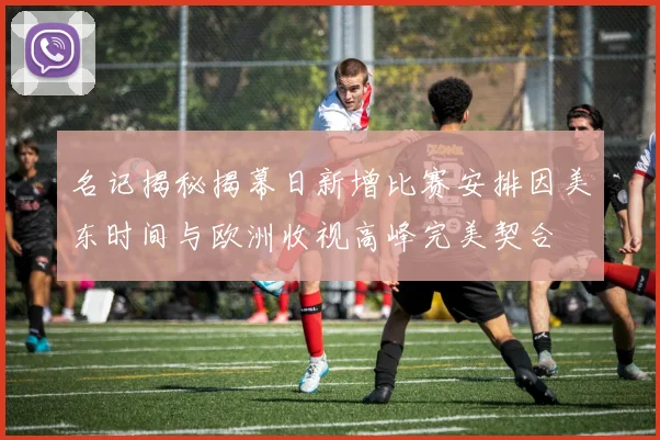 名记揭秘揭幕日新增比赛安排因美东时间与欧洲收视高峰完美契合