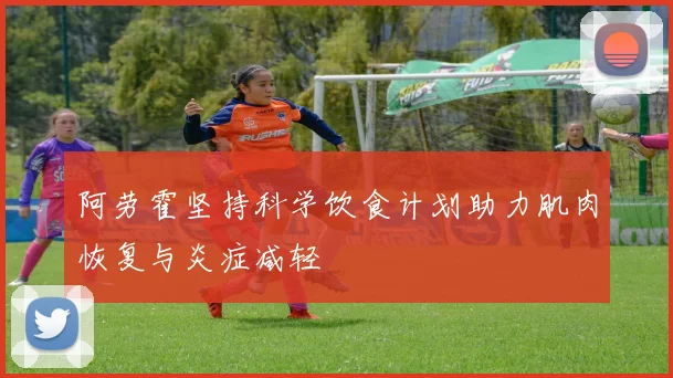 阿劳霍坚持科学饮食计划助力肌肉恢复与炎症减轻