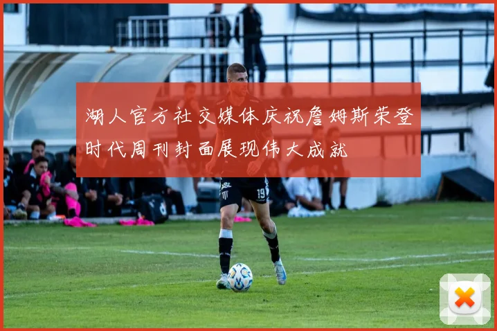 湖人官方社交媒体庆祝詹姆斯荣登时代周刊封面展现伟大成就