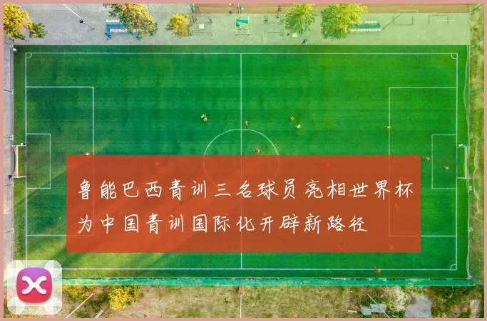 鲁能巴西青训三名球员亮相世界杯为中国青训国际化开辟新路径