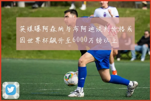 英媒曝阿森纳与布阿迪谈判价格或因世界杯飙升至6000万镑以上