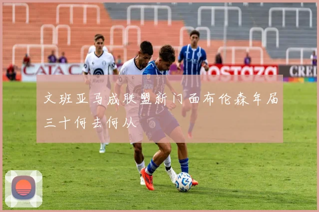 文班亚马成联盟新门面布伦森年届三十何去何从