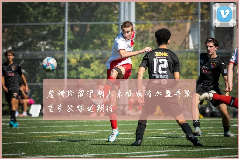 詹姆斯留守湖人乐福或将加盟再聚首引发球迷期待